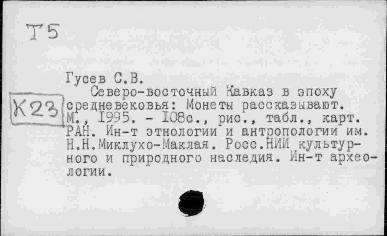 ﻿ИЯ
Гусев С.В.
Северо-восточный Кавказ в эпоху средневековья: Монеты рассказывают. М., 1995. - 108с., рис*., табл., карт. РАН. Ин-т этнологии и антропологии им. Н.Н.Миклухо-Маклая. Росс.НИИ культурного и природного наследия. Ин-т архео-
логии.